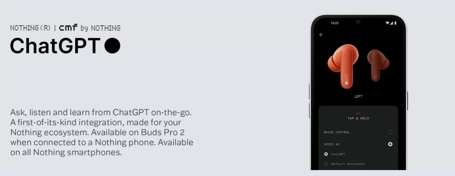Ask, listen and learn from ChatGPT on-the-go. A first-of-its-kind integration, made for your Nothing ecosystem. Available on Buds Pro 2 when connected to a Nothing phone. Available on all Nothing smartphones.